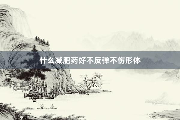 什么减肥药好不反弹不伤形体