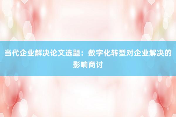 当代企业解决论文选题：数字化转型对企业解决的影响商讨