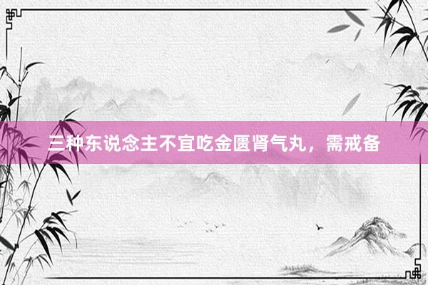 三种东说念主不宜吃金匮肾气丸，需戒备